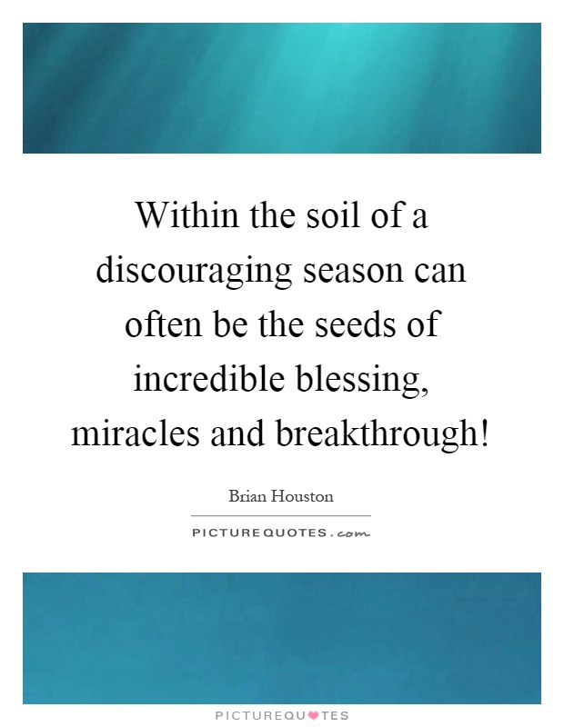Within the soil of a discouraging season can often be the seeds of incredible blessing, miracles and breakthrough! Picture Quote #1