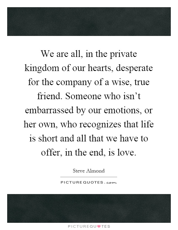 We are all, in the private kingdom of our hearts, desperate for the company of a wise, true friend. Someone who isn't embarrassed by our emotions, or her own, who recognizes that life is short and all that we have to offer, in the end, is love Picture Quote #1