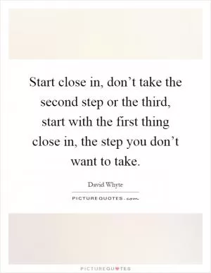 Start close in, don’t take the second step or the third, start with the first thing close in, the step you don’t want to take Picture Quote #1
