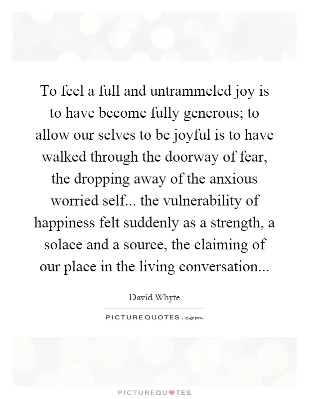 To feel a full and untrammeled joy is to have become fully generous; to allow our selves to be joyful is to have walked through the doorway of fear, the dropping away of the anxious worried self... the vulnerability of happiness felt suddenly as a strength, a solace and a source, the claiming of our place in the living conversation Picture Quote #1