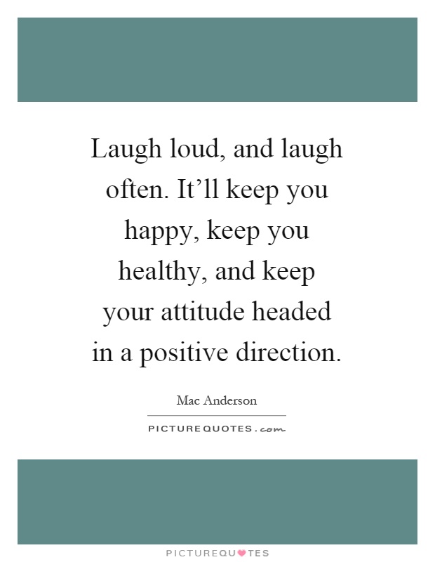 Laugh loud, and laugh often. It'll keep you happy, keep you healthy, and keep your attitude headed in a positive direction Picture Quote #1