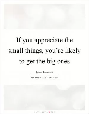 If you appreciate the small things, you’re likely to get the big ones Picture Quote #1