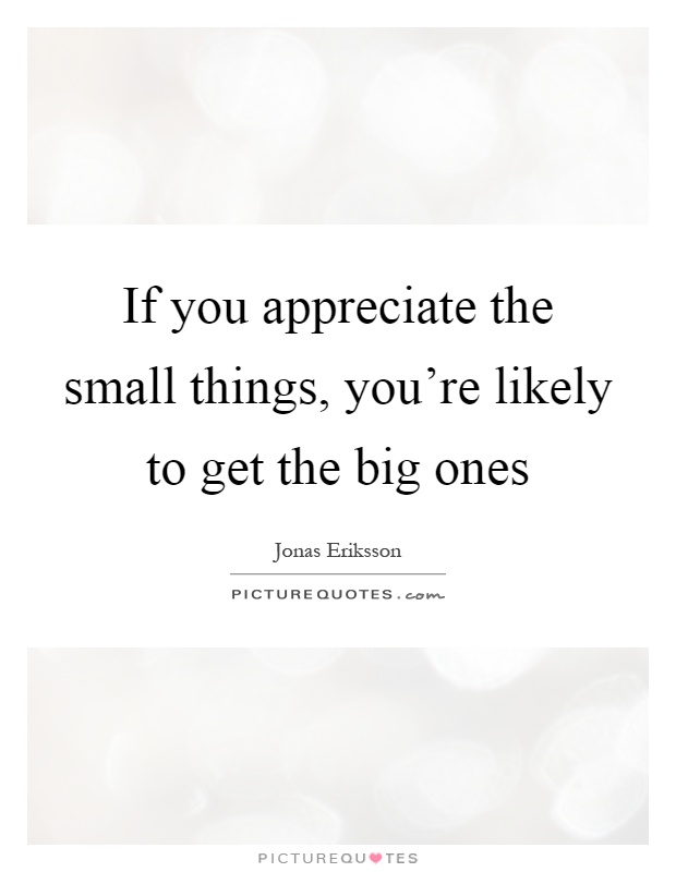 If you appreciate the small things, you're likely to get the big ones Picture Quote #1