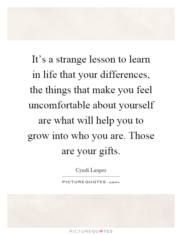 It's a strange lesson to learn in life that your differences, the things that make you feel uncomfortable about yourself are what will help you to grow into who you are. Those are your gifts Picture Quote #1
