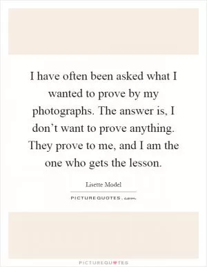 I have often been asked what I wanted to prove by my photographs. The answer is, I don’t want to prove anything. They prove to me, and I am the one who gets the lesson Picture Quote #1