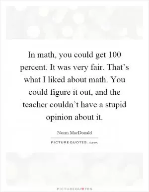 In math, you could get 100 percent. It was very fair. That’s what I liked about math. You could figure it out, and the teacher couldn’t have a stupid opinion about it Picture Quote #1