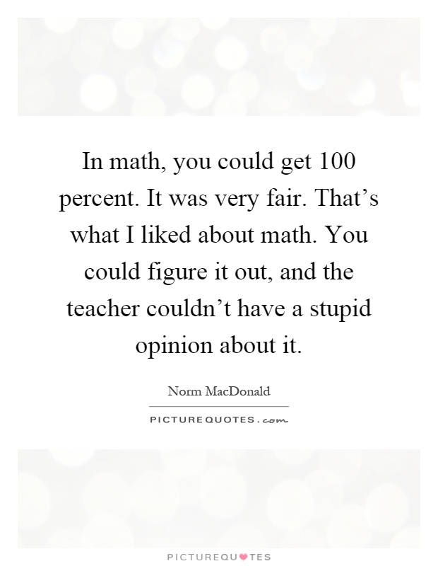In math, you could get 100 percent. It was very fair. That's what I liked about math. You could figure it out, and the teacher couldn't have a stupid opinion about it Picture Quote #1