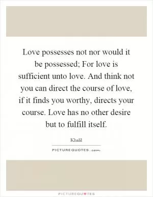 Love possesses not nor would it be possessed; For love is sufficient unto love. And think not you can direct the course of love, if it finds you worthy, directs your course. Love has no other desire but to fulfill itself Picture Quote #1