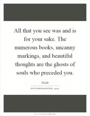 All that you see was and is for your sake. The numerous books, uncanny markings, and beautiful thoughts are the ghosts of souls who preceded you Picture Quote #1