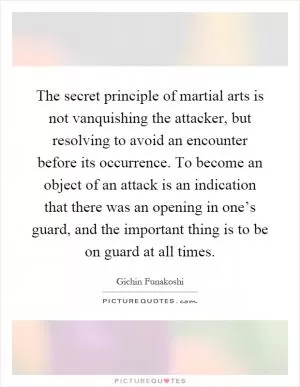 The secret principle of martial arts is not vanquishing the attacker, but resolving to avoid an encounter before its occurrence. To become an object of an attack is an indication that there was an opening in one’s guard, and the important thing is to be on guard at all times Picture Quote #1