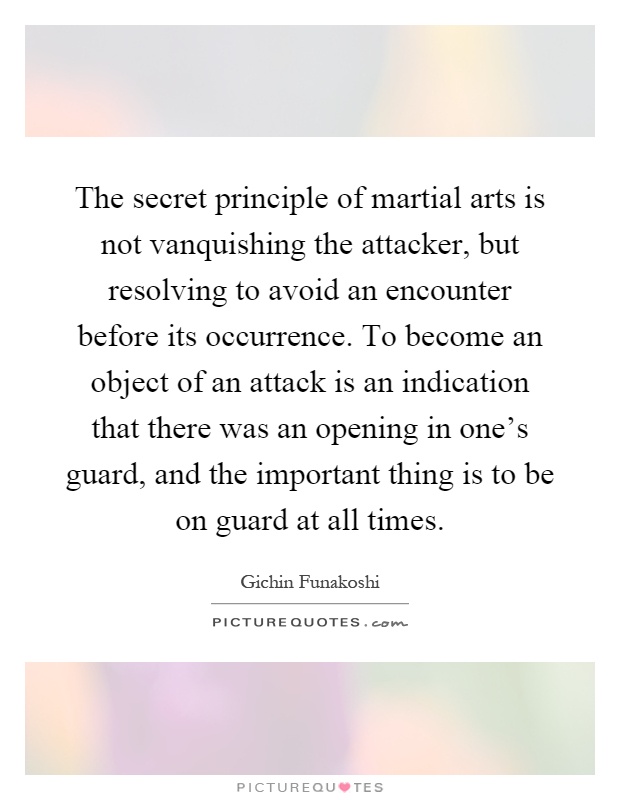 The secret principle of martial arts is not vanquishing the attacker, but resolving to avoid an encounter before its occurrence. To become an object of an attack is an indication that there was an opening in one's guard, and the important thing is to be on guard at all times Picture Quote #1