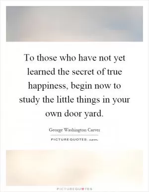 To those who have not yet learned the secret of true happiness, begin now to study the little things in your own door yard Picture Quote #1