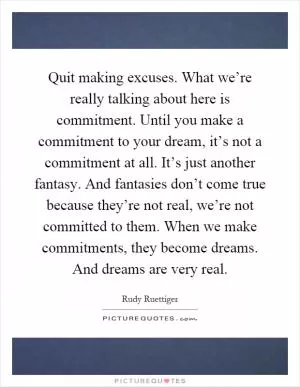 Quit making excuses. What we’re really talking about here is commitment. Until you make a commitment to your dream, it’s not a commitment at all. It’s just another fantasy. And fantasies don’t come true because they’re not real, we’re not committed to them. When we make commitments, they become dreams. And dreams are very real Picture Quote #1