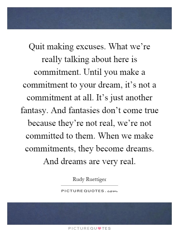 Quit making excuses. What we're really talking about here is commitment. Until you make a commitment to your dream, it's not a commitment at all. It's just another fantasy. And fantasies don't come true because they're not real, we're not committed to them. When we make commitments, they become dreams. And dreams are very real Picture Quote #1