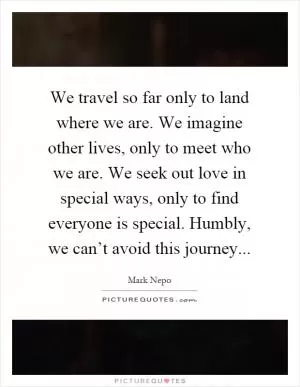 We travel so far only to land where we are. We imagine other lives, only to meet who we are. We seek out love in special ways, only to find everyone is special. Humbly, we can’t avoid this journey Picture Quote #1