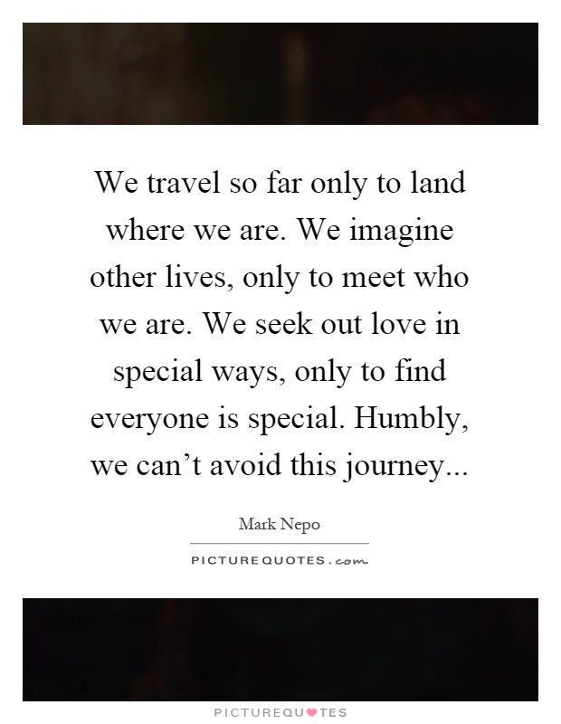 We travel so far only to land where we are. We imagine other lives, only to meet who we are. We seek out love in special ways, only to find everyone is special. Humbly, we can't avoid this journey Picture Quote #1