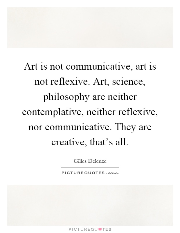 Art is not communicative, art is not reflexive. Art, science, philosophy are neither contemplative, neither reflexive, nor communicative. They are creative, that's all Picture Quote #1