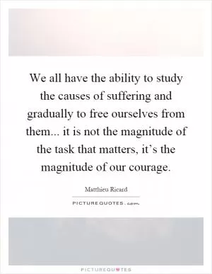 We all have the ability to study the causes of suffering and gradually to free ourselves from them... it is not the magnitude of the task that matters, it’s the magnitude of our courage Picture Quote #1