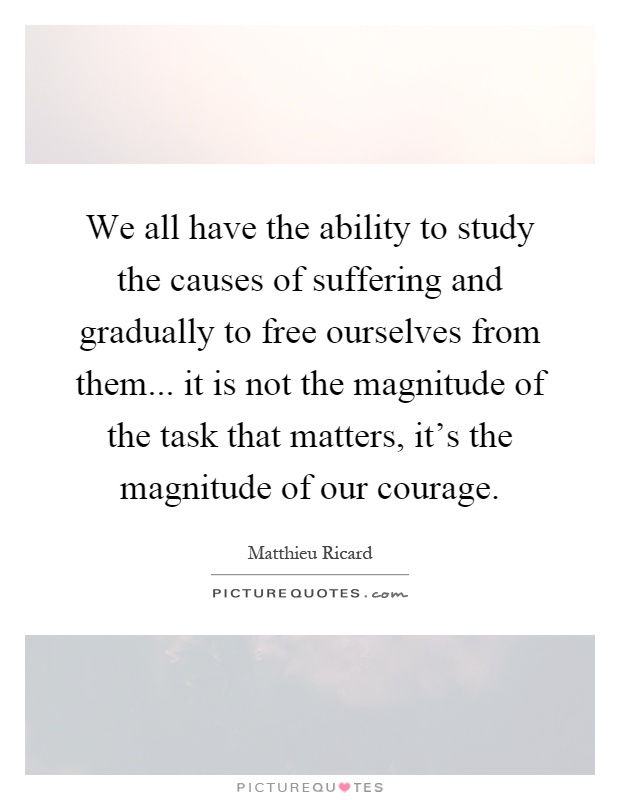 We all have the ability to study the causes of suffering and gradually to free ourselves from them... it is not the magnitude of the task that matters, it's the magnitude of our courage Picture Quote #1