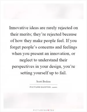 Innovative ideas are rarely rejected on their merits; they’re rejected because of how they make people feel. If you forget people’s concerns and feelings when you present an innovation, or neglect to understand their perspectives in your design, you’re setting yourself up to fail Picture Quote #1