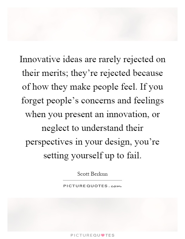 Innovative ideas are rarely rejected on their merits; they're rejected because of how they make people feel. If you forget people's concerns and feelings when you present an innovation, or neglect to understand their perspectives in your design, you're setting yourself up to fail Picture Quote #1