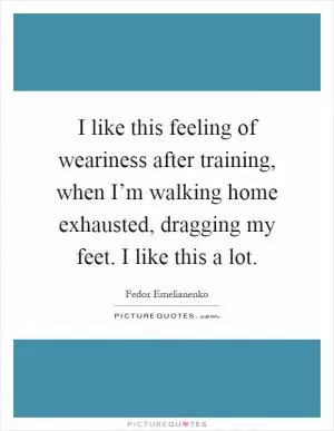 I like this feeling of weariness after training, when I’m walking home exhausted, dragging my feet. I like this a lot Picture Quote #1