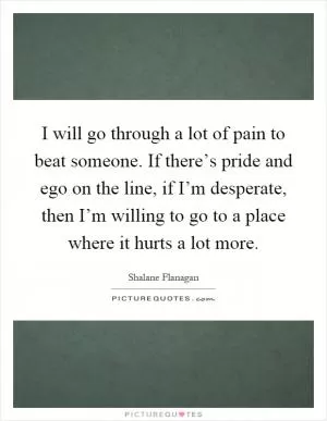 I will go through a lot of pain to beat someone. If there’s pride and ego on the line, if I’m desperate, then I’m willing to go to a place where it hurts a lot more Picture Quote #1