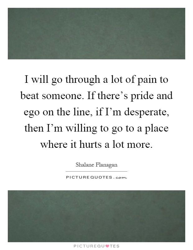 I will go through a lot of pain to beat someone. If there's pride and ego on the line, if I'm desperate, then I'm willing to go to a place where it hurts a lot more Picture Quote #1