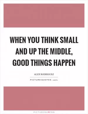 When you think small and up the middle, good things happen Picture Quote #1