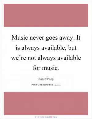 Music never goes away. It is always available, but we’re not always available for music Picture Quote #1