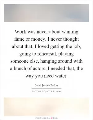 Work was never about wanting fame or money. I never thought about that. I loved getting the job, going to rehearsal, playing someone else, hanging around with a bunch of actors. I needed that, the way you need water Picture Quote #1