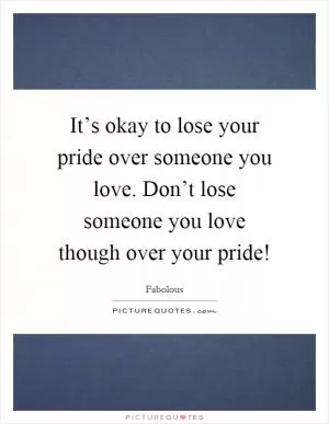 It’s okay to lose your pride over someone you love. Don’t lose someone you love though over your pride! Picture Quote #1