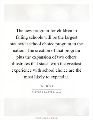 The new program for children in failing schools will be the largest statewide school choice program in the nation. The creation of that program plus the expansion of two others illustrates that states with the greatest experience with school choice are the most likely to expand it Picture Quote #1