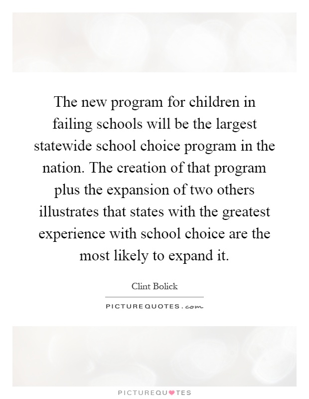 The new program for children in failing schools will be the largest statewide school choice program in the nation. The creation of that program plus the expansion of two others illustrates that states with the greatest experience with school choice are the most likely to expand it Picture Quote #1