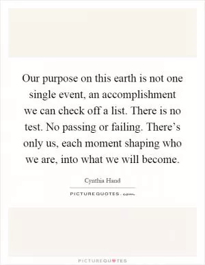 Our purpose on this earth is not one single event, an accomplishment we can check off a list. There is no test. No passing or failing. There’s only us, each moment shaping who we are, into what we will become Picture Quote #1