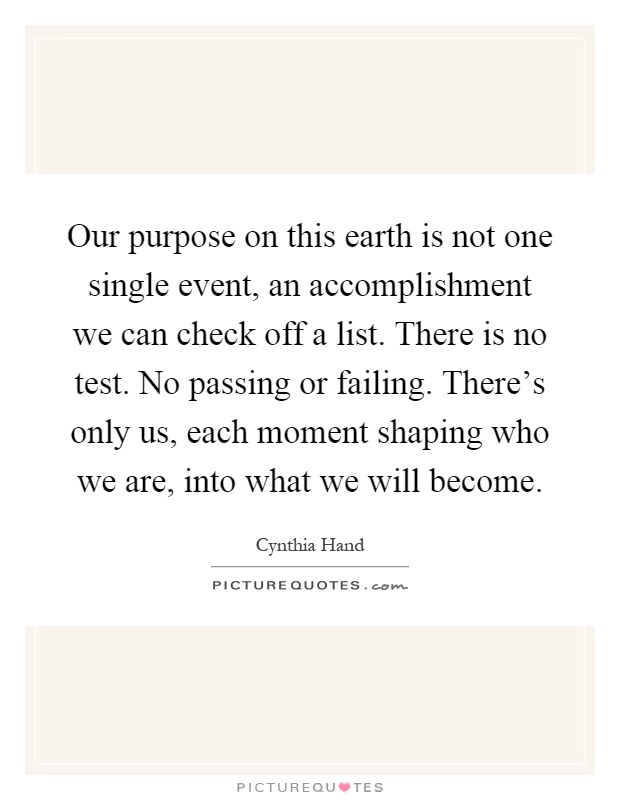 Our purpose on this earth is not one single event, an accomplishment we can check off a list. There is no test. No passing or failing. There's only us, each moment shaping who we are, into what we will become Picture Quote #1