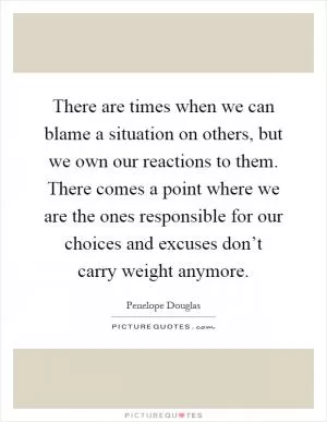 There are times when we can blame a situation on others, but we own our reactions to them. There comes a point where we are the ones responsible for our choices and excuses don’t carry weight anymore Picture Quote #1