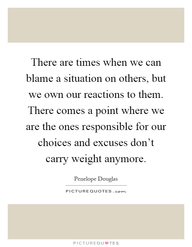 There are times when we can blame a situation on others, but we own our reactions to them. There comes a point where we are the ones responsible for our choices and excuses don't carry weight anymore Picture Quote #1