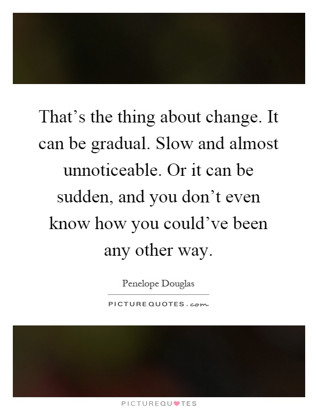 That's the thing about change. It can be gradual. Slow and almost unnoticeable. Or it can be sudden, and you don't even know how you could've been any other way Picture Quote #1