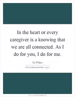 In the heart or every caregiver is a knowing that we are all connected. As I do for you, I do for me Picture Quote #1
