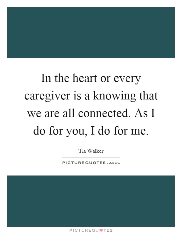 In the heart or every caregiver is a knowing that we are all connected. As I do for you, I do for me Picture Quote #1