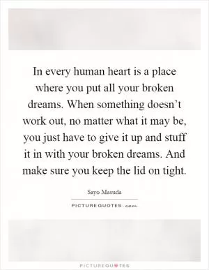 In every human heart is a place where you put all your broken dreams. When something doesn’t work out, no matter what it may be, you just have to give it up and stuff it in with your broken dreams. And make sure you keep the lid on tight Picture Quote #1