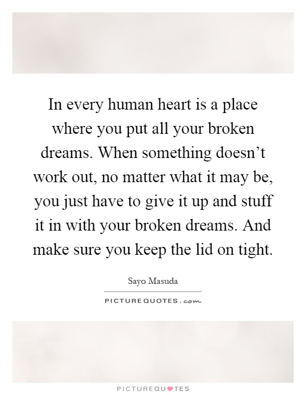 In every human heart is a place where you put all your broken dreams. When something doesn't work out, no matter what it may be, you just have to give it up and stuff it in with your broken dreams. And make sure you keep the lid on tight Picture Quote #1