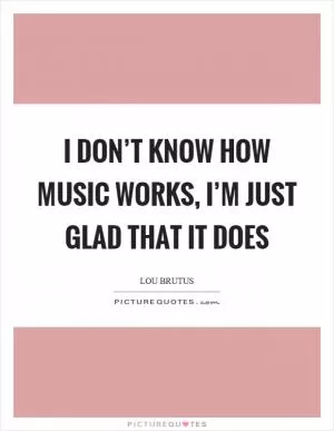 I don’t know how music works, I’m just glad that it does Picture Quote #1