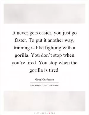 It never gets easier, you just go faster. To put it another way, training is like fighting with a gorilla. You don’t stop when you’re tired. You stop when the gorilla is tired Picture Quote #1