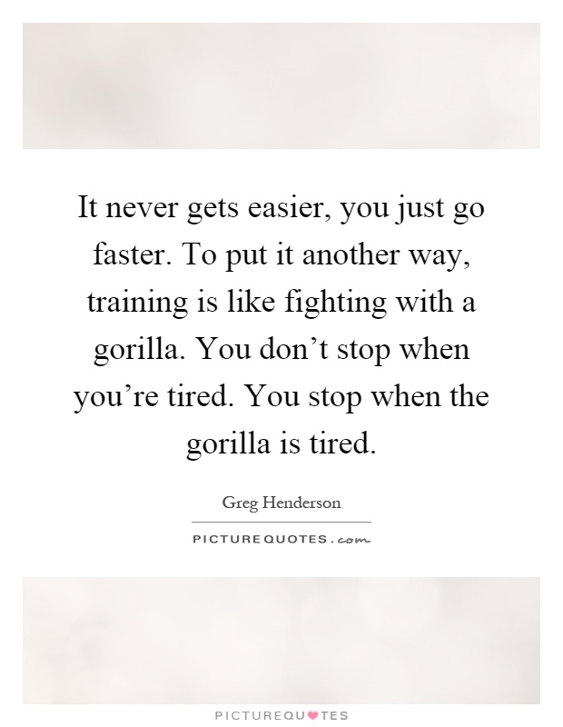 It never gets easier, you just go faster. To put it another way, training is like fighting with a gorilla. You don't stop when you're tired. You stop when the gorilla is tired Picture Quote #1