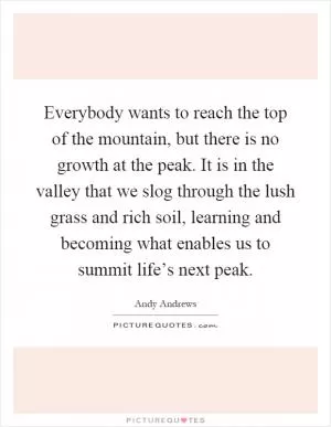 Everybody wants to reach the top of the mountain, but there is no growth at the peak. It is in the valley that we slog through the lush grass and rich soil, learning and becoming what enables us to summit life’s next peak Picture Quote #1