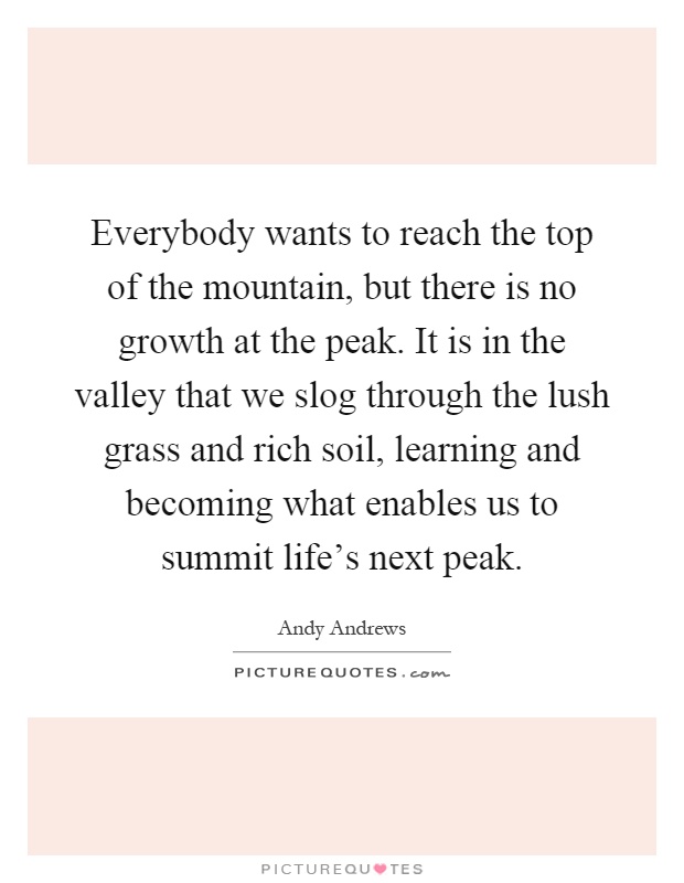 Everybody wants to reach the top of the mountain, but there is no growth at the peak. It is in the valley that we slog through the lush grass and rich soil, learning and becoming what enables us to summit life's next peak Picture Quote #1
