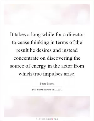 It takes a long while for a director to cease thinking in terms of the result he desires and instead concentrate on discovering the source of energy in the actor from which true impulses arise Picture Quote #1