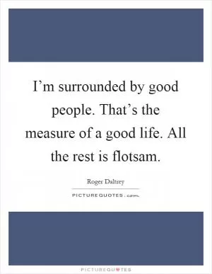 I’m surrounded by good people. That’s the measure of a good life. All the rest is flotsam Picture Quote #1